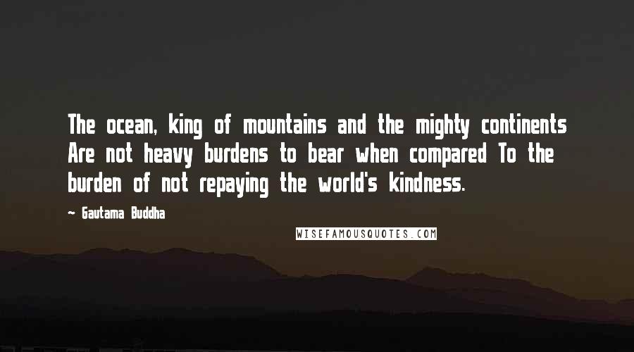 Gautama Buddha Quotes: The ocean, king of mountains and the mighty continents Are not heavy burdens to bear when compared To the burden of not repaying the world's kindness.