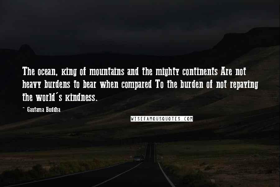 Gautama Buddha Quotes: The ocean, king of mountains and the mighty continents Are not heavy burdens to bear when compared To the burden of not repaying the world's kindness.