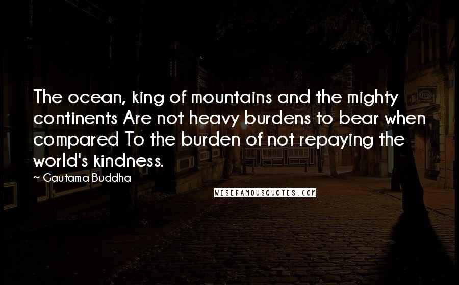 Gautama Buddha Quotes: The ocean, king of mountains and the mighty continents Are not heavy burdens to bear when compared To the burden of not repaying the world's kindness.