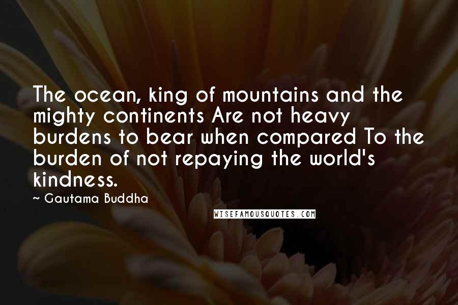 Gautama Buddha Quotes: The ocean, king of mountains and the mighty continents Are not heavy burdens to bear when compared To the burden of not repaying the world's kindness.