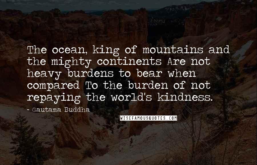 Gautama Buddha Quotes: The ocean, king of mountains and the mighty continents Are not heavy burdens to bear when compared To the burden of not repaying the world's kindness.