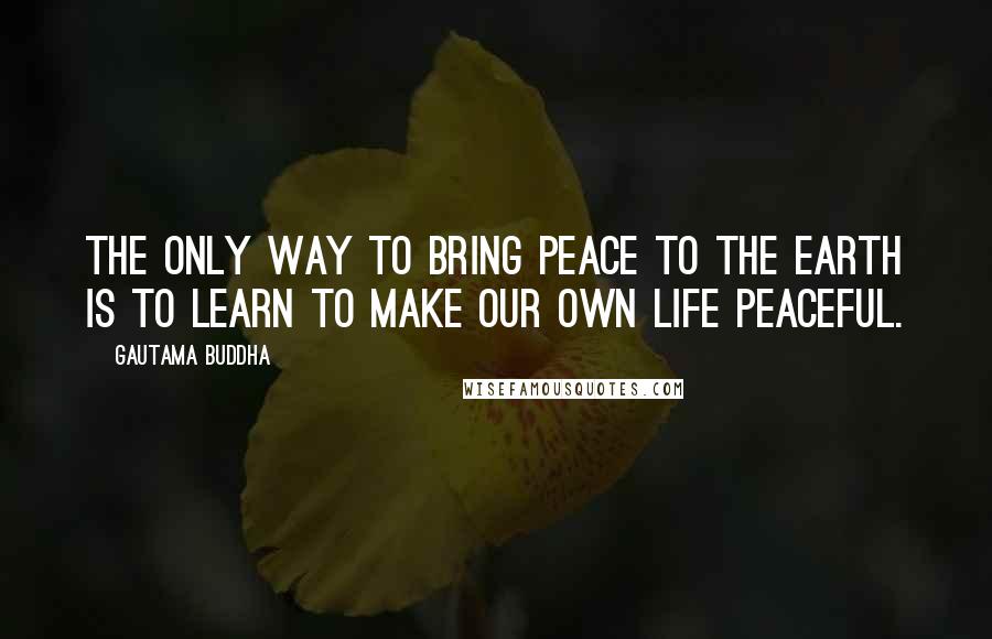 Gautama Buddha Quotes: The only way to bring peace to the earth is to learn to make our own life peaceful.