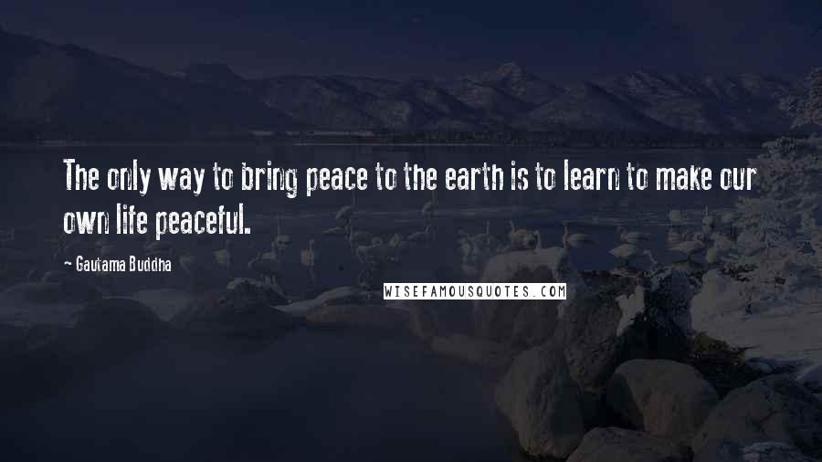 Gautama Buddha Quotes: The only way to bring peace to the earth is to learn to make our own life peaceful.