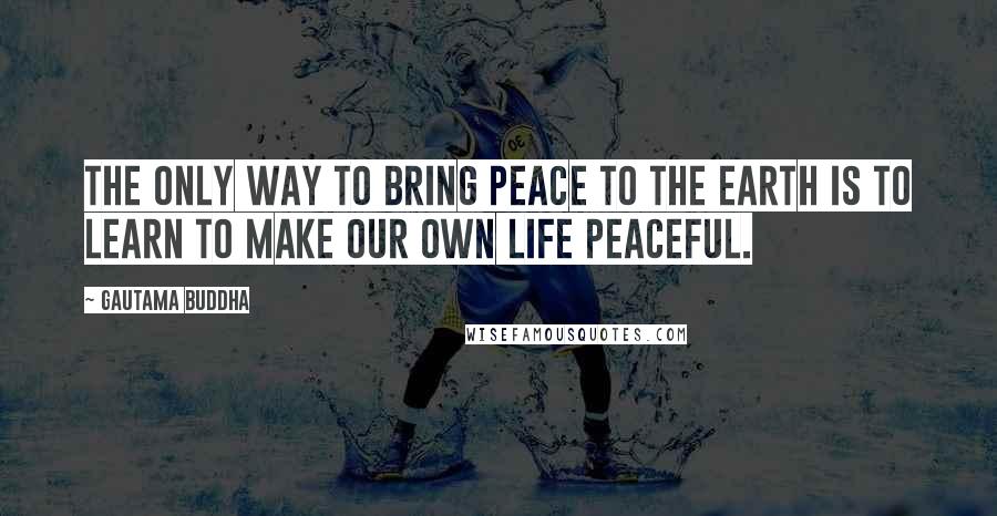 Gautama Buddha Quotes: The only way to bring peace to the earth is to learn to make our own life peaceful.