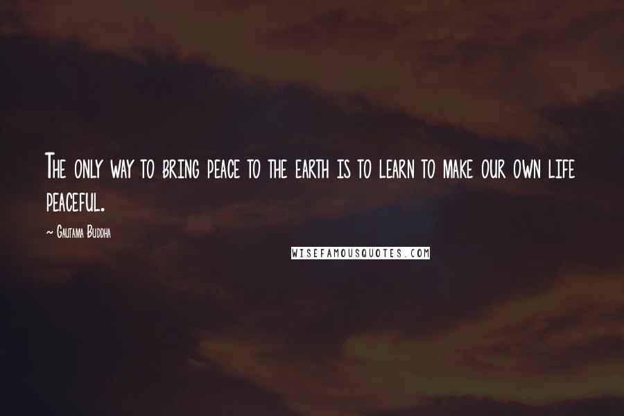 Gautama Buddha Quotes: The only way to bring peace to the earth is to learn to make our own life peaceful.