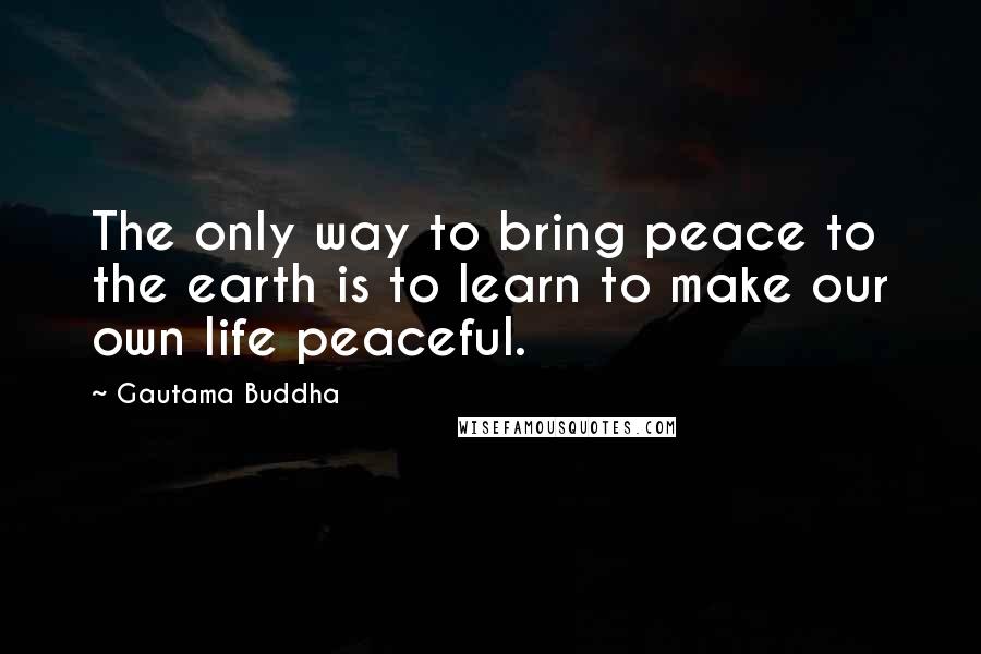 Gautama Buddha Quotes: The only way to bring peace to the earth is to learn to make our own life peaceful.