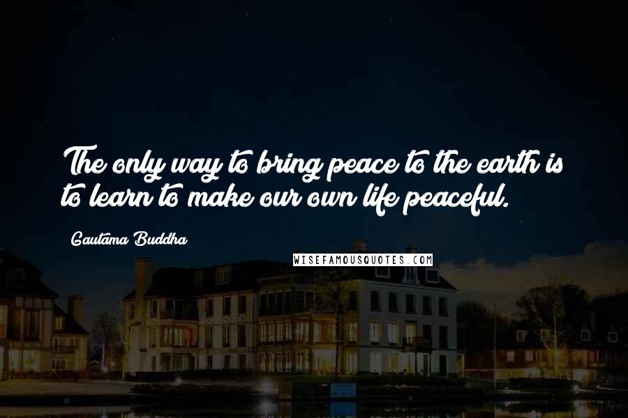 Gautama Buddha Quotes: The only way to bring peace to the earth is to learn to make our own life peaceful.