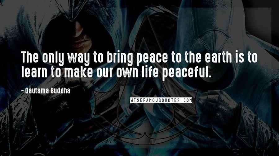 Gautama Buddha Quotes: The only way to bring peace to the earth is to learn to make our own life peaceful.