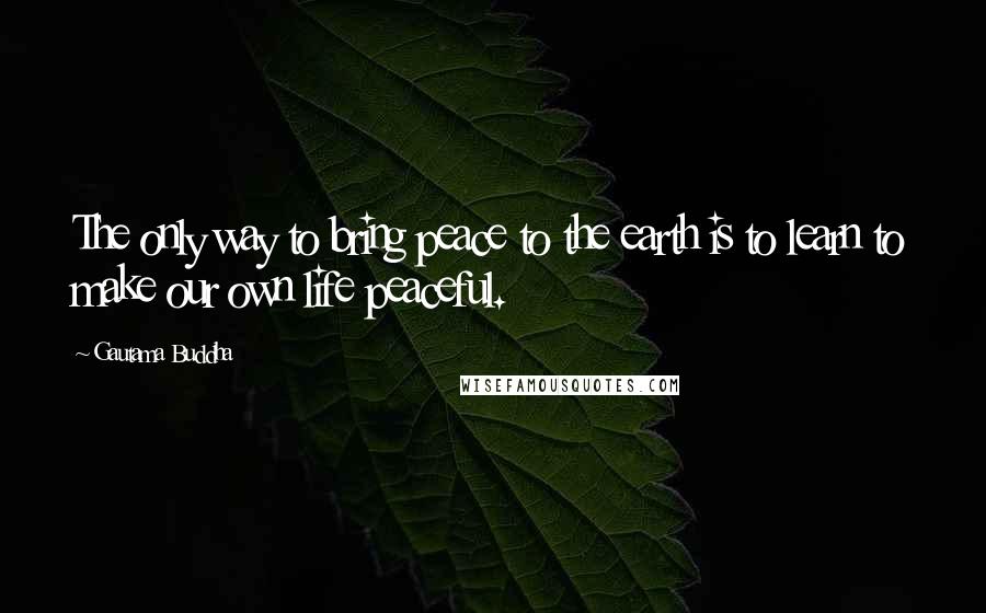 Gautama Buddha Quotes: The only way to bring peace to the earth is to learn to make our own life peaceful.