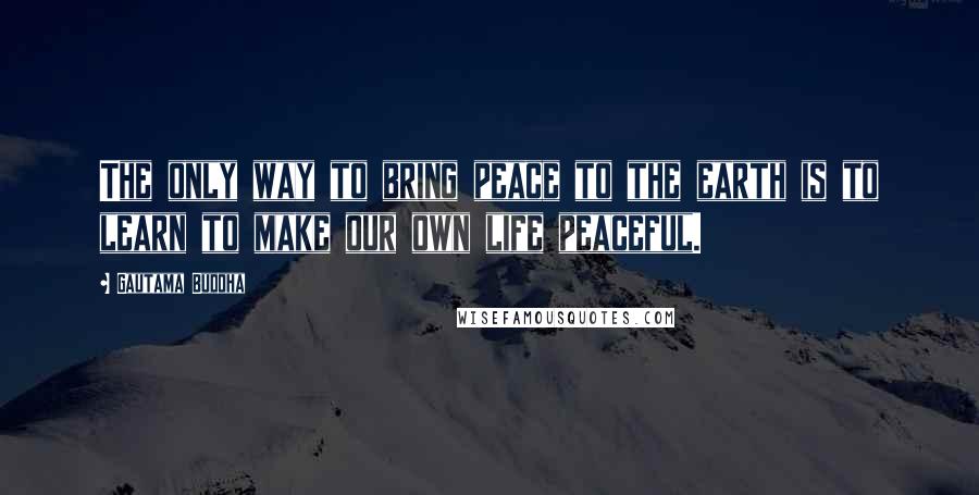 Gautama Buddha Quotes: The only way to bring peace to the earth is to learn to make our own life peaceful.