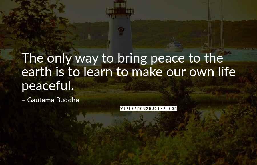 Gautama Buddha Quotes: The only way to bring peace to the earth is to learn to make our own life peaceful.