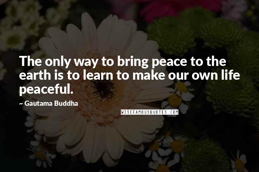 Gautama Buddha Quotes: The only way to bring peace to the earth is to learn to make our own life peaceful.