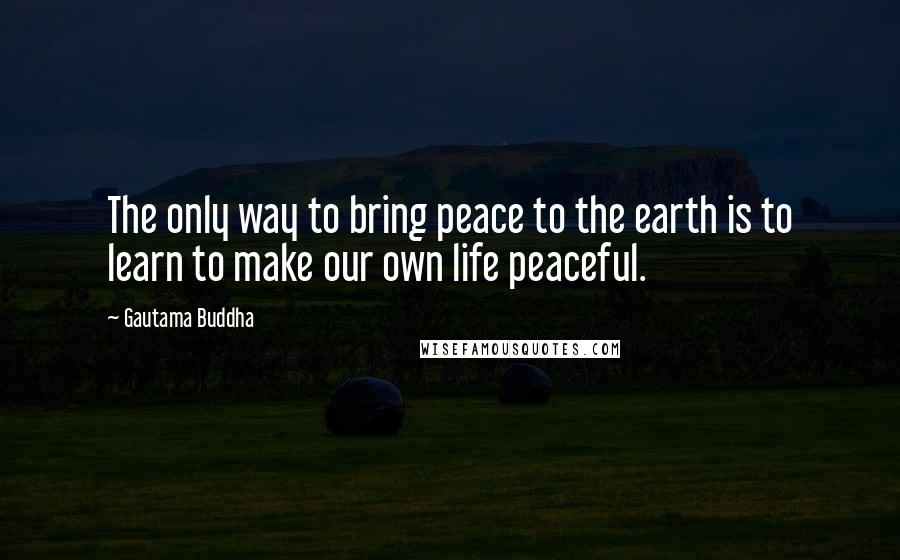 Gautama Buddha Quotes: The only way to bring peace to the earth is to learn to make our own life peaceful.