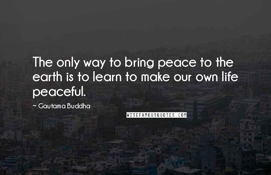 Gautama Buddha Quotes: The only way to bring peace to the earth is to learn to make our own life peaceful.