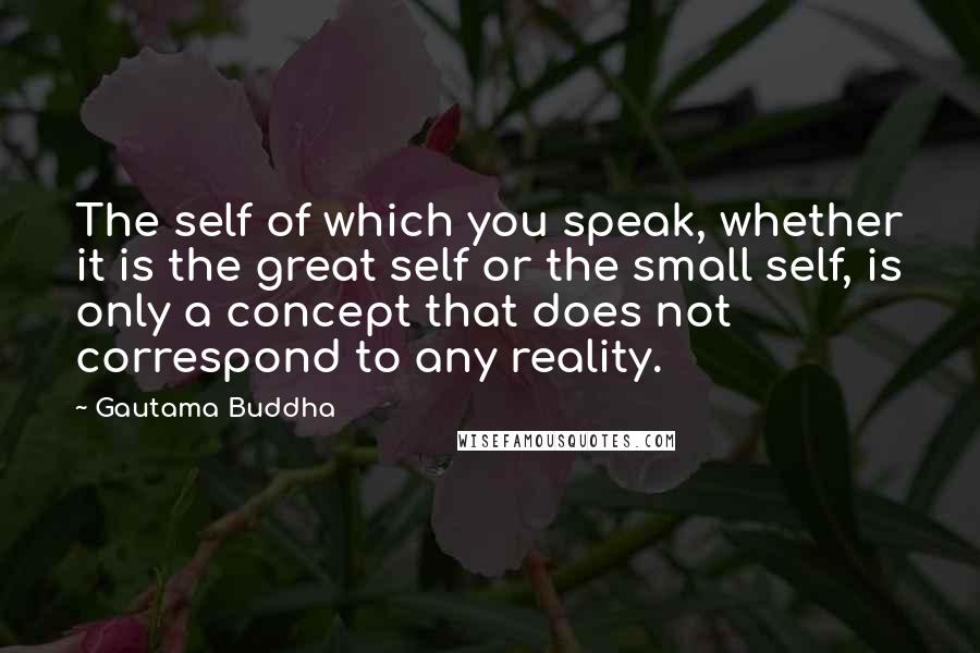 Gautama Buddha Quotes: The self of which you speak, whether it is the great self or the small self, is only a concept that does not correspond to any reality.