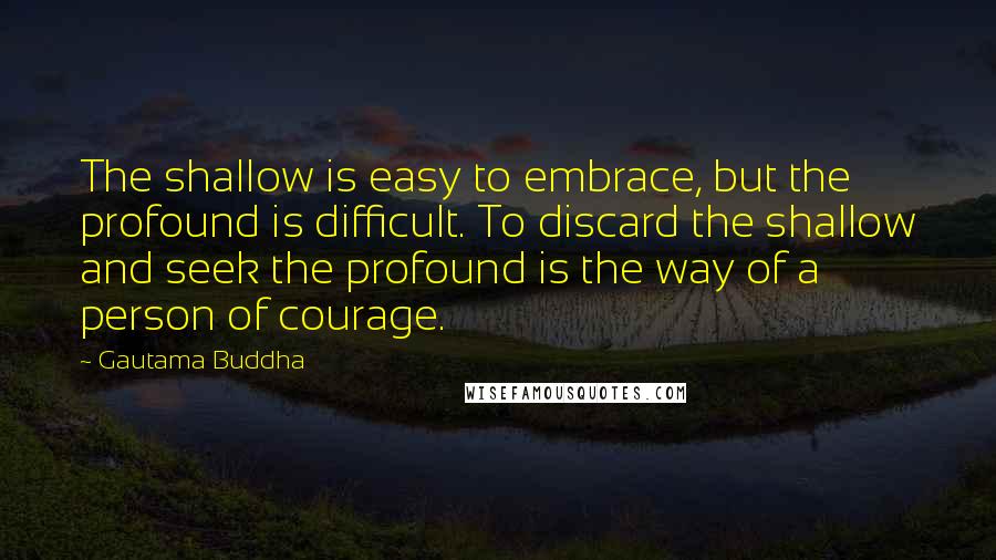 Gautama Buddha Quotes: The shallow is easy to embrace, but the profound is difficult. To discard the shallow and seek the profound is the way of a person of courage.