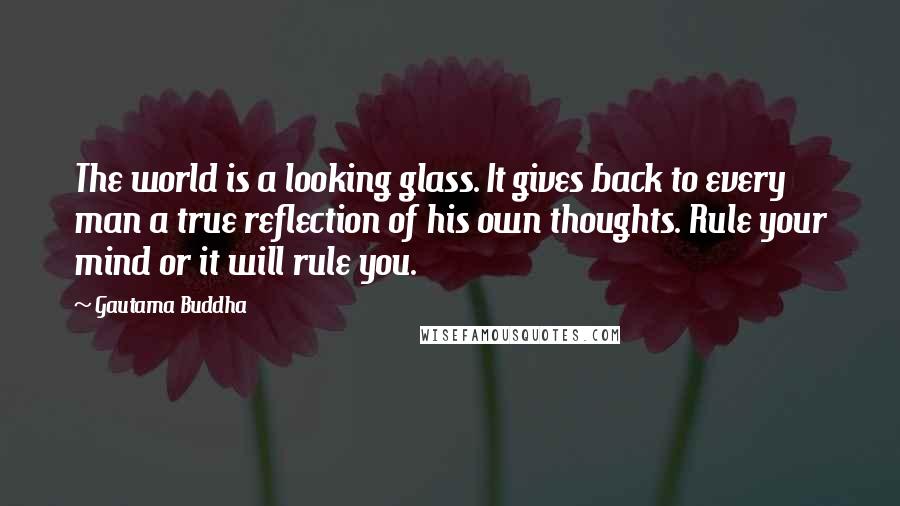 Gautama Buddha Quotes: The world is a looking glass. It gives back to every man a true reflection of his own thoughts. Rule your mind or it will rule you.