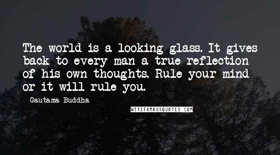 Gautama Buddha Quotes: The world is a looking glass. It gives back to every man a true reflection of his own thoughts. Rule your mind or it will rule you.