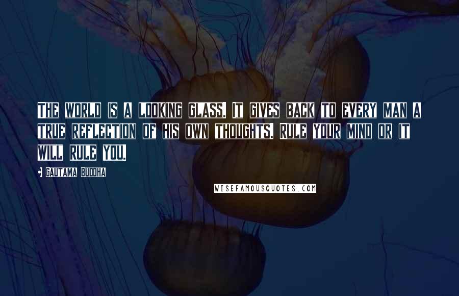 Gautama Buddha Quotes: The world is a looking glass. It gives back to every man a true reflection of his own thoughts. Rule your mind or it will rule you.