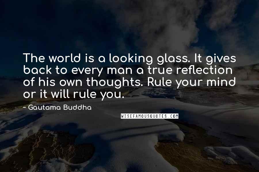 Gautama Buddha Quotes: The world is a looking glass. It gives back to every man a true reflection of his own thoughts. Rule your mind or it will rule you.