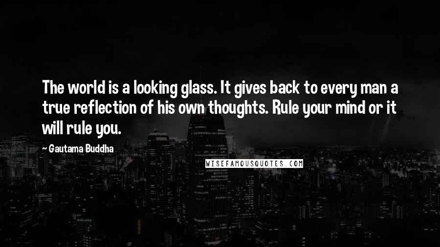 Gautama Buddha Quotes: The world is a looking glass. It gives back to every man a true reflection of his own thoughts. Rule your mind or it will rule you.