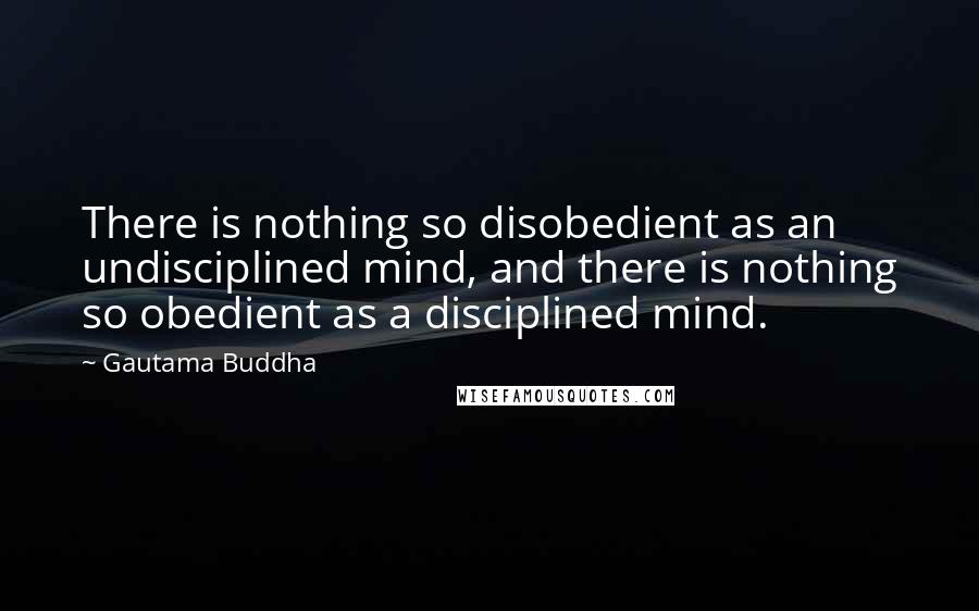 Gautama Buddha Quotes: There is nothing so disobedient as an undisciplined mind, and there is nothing so obedient as a disciplined mind.