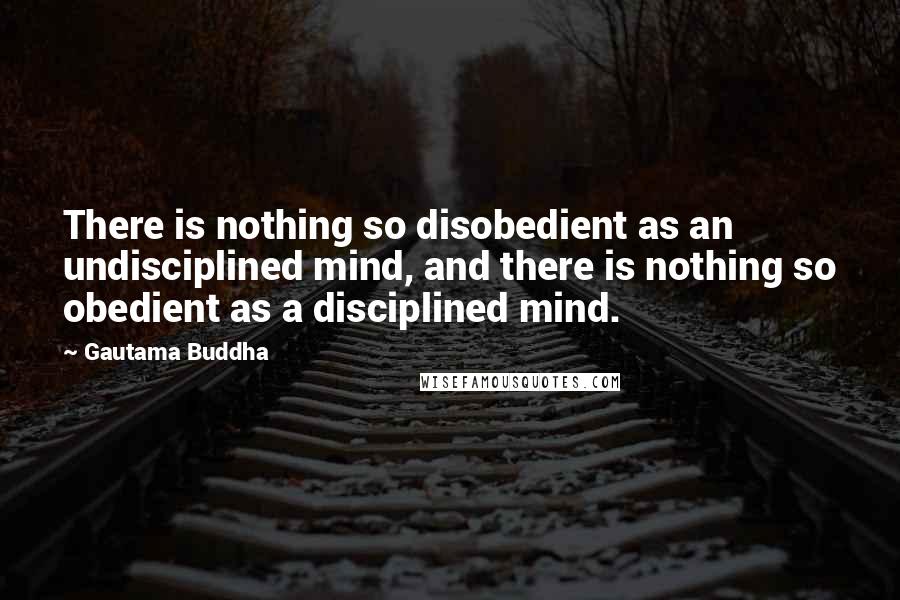 Gautama Buddha Quotes: There is nothing so disobedient as an undisciplined mind, and there is nothing so obedient as a disciplined mind.