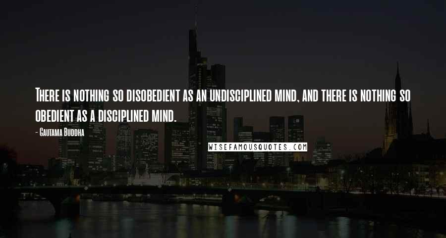 Gautama Buddha Quotes: There is nothing so disobedient as an undisciplined mind, and there is nothing so obedient as a disciplined mind.