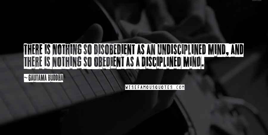 Gautama Buddha Quotes: There is nothing so disobedient as an undisciplined mind, and there is nothing so obedient as a disciplined mind.