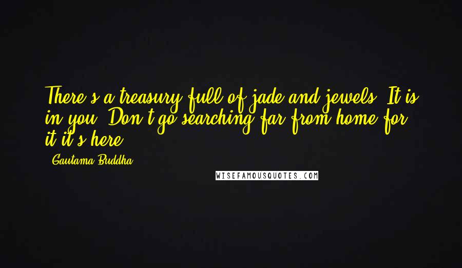 Gautama Buddha Quotes: There's a treasury full of jade and jewels; It is in you. Don't go searching far from home for it-it's here.