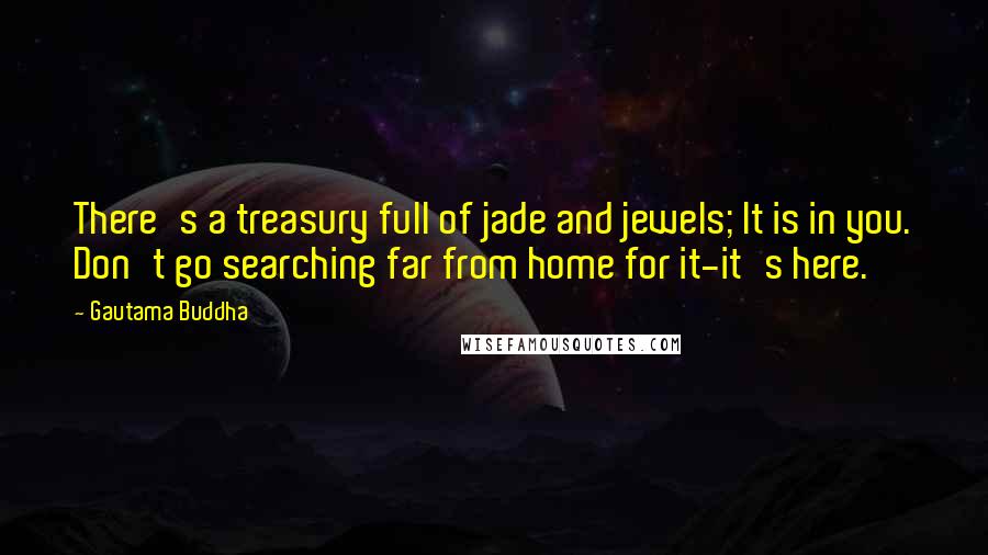 Gautama Buddha Quotes: There's a treasury full of jade and jewels; It is in you. Don't go searching far from home for it-it's here.