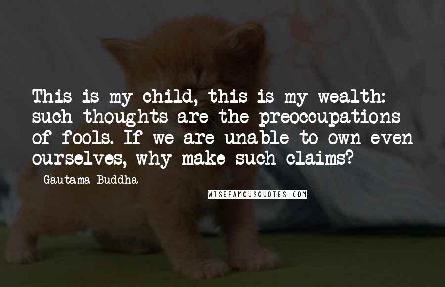 Gautama Buddha Quotes: This is my child, this is my wealth: such thoughts are the preoccupations of fools. If we are unable to own even ourselves, why make such claims?