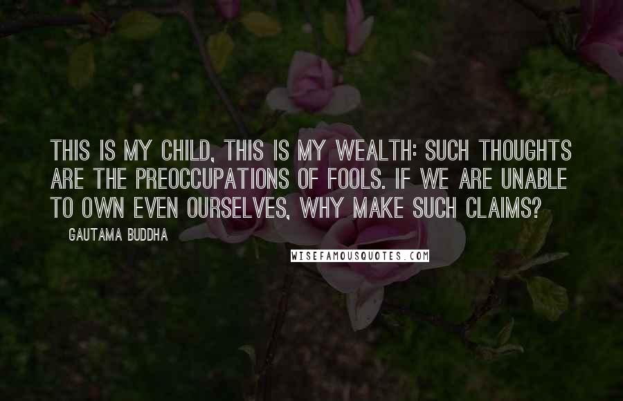 Gautama Buddha Quotes: This is my child, this is my wealth: such thoughts are the preoccupations of fools. If we are unable to own even ourselves, why make such claims?