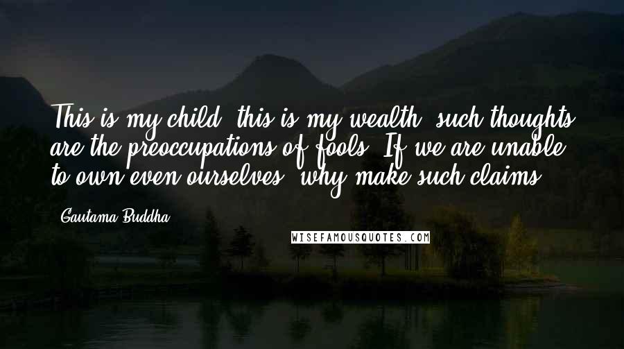 Gautama Buddha Quotes: This is my child, this is my wealth: such thoughts are the preoccupations of fools. If we are unable to own even ourselves, why make such claims?