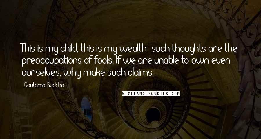 Gautama Buddha Quotes: This is my child, this is my wealth: such thoughts are the preoccupations of fools. If we are unable to own even ourselves, why make such claims?