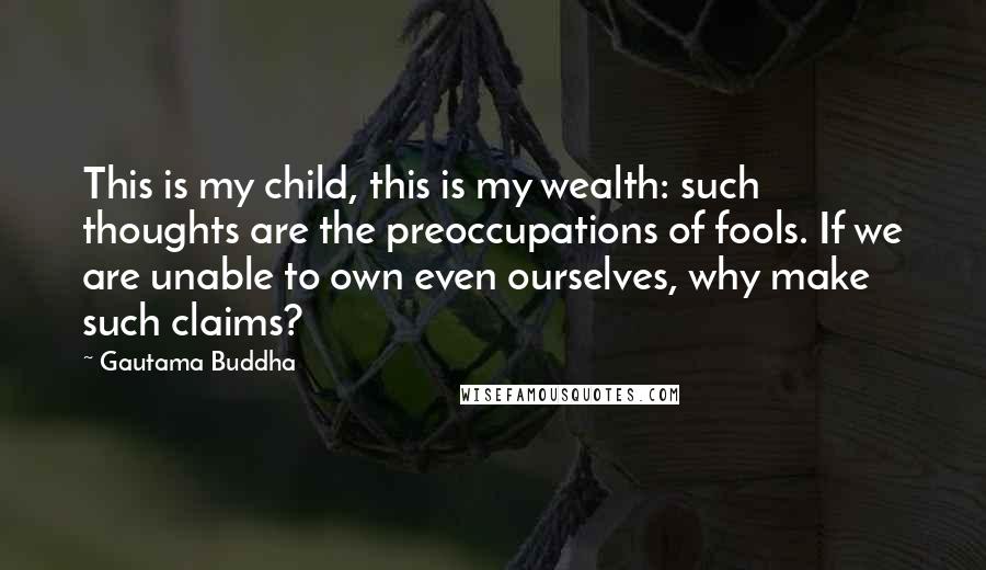 Gautama Buddha Quotes: This is my child, this is my wealth: such thoughts are the preoccupations of fools. If we are unable to own even ourselves, why make such claims?