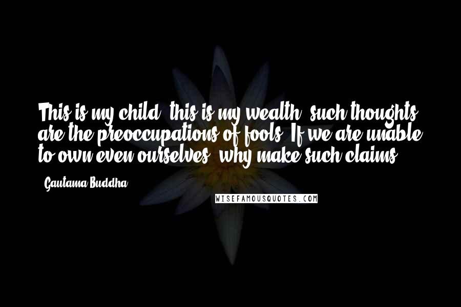 Gautama Buddha Quotes: This is my child, this is my wealth: such thoughts are the preoccupations of fools. If we are unable to own even ourselves, why make such claims?