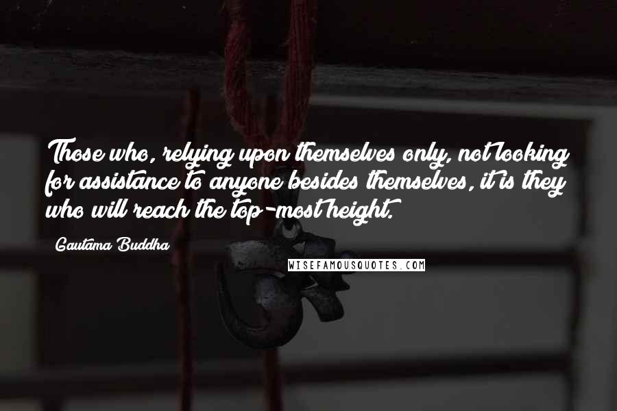 Gautama Buddha Quotes: Those who, relying upon themselves only, not looking for assistance to anyone besides themselves, it is they who will reach the top-most height.