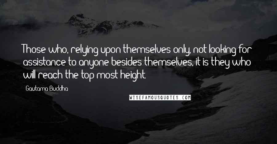 Gautama Buddha Quotes: Those who, relying upon themselves only, not looking for assistance to anyone besides themselves, it is they who will reach the top-most height.