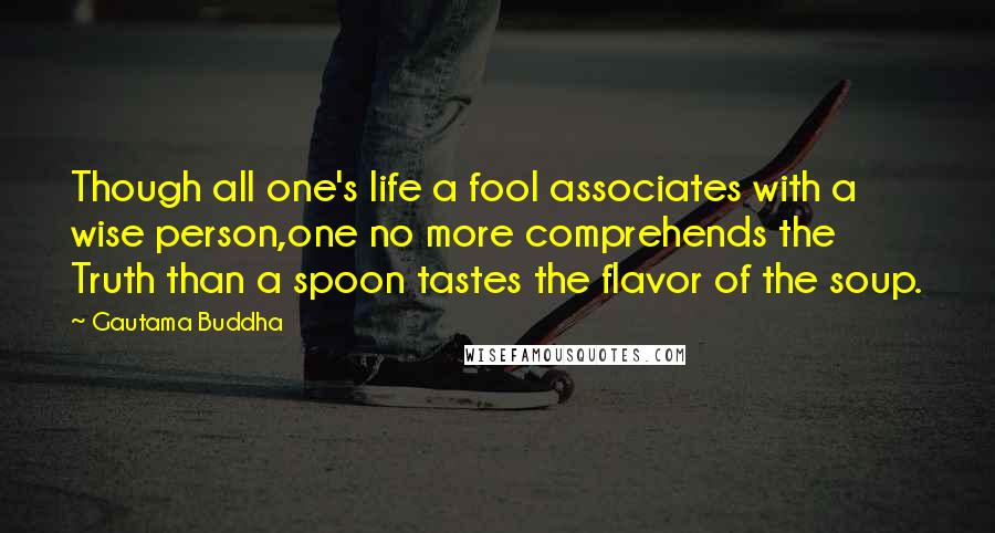 Gautama Buddha Quotes: Though all one's life a fool associates with a wise person,one no more comprehends the Truth than a spoon tastes the flavor of the soup.