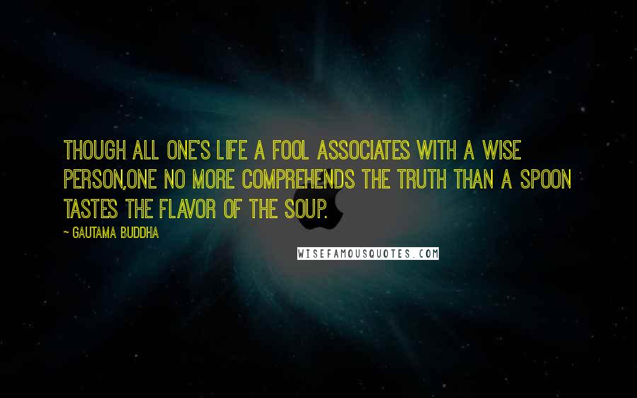 Gautama Buddha Quotes: Though all one's life a fool associates with a wise person,one no more comprehends the Truth than a spoon tastes the flavor of the soup.
