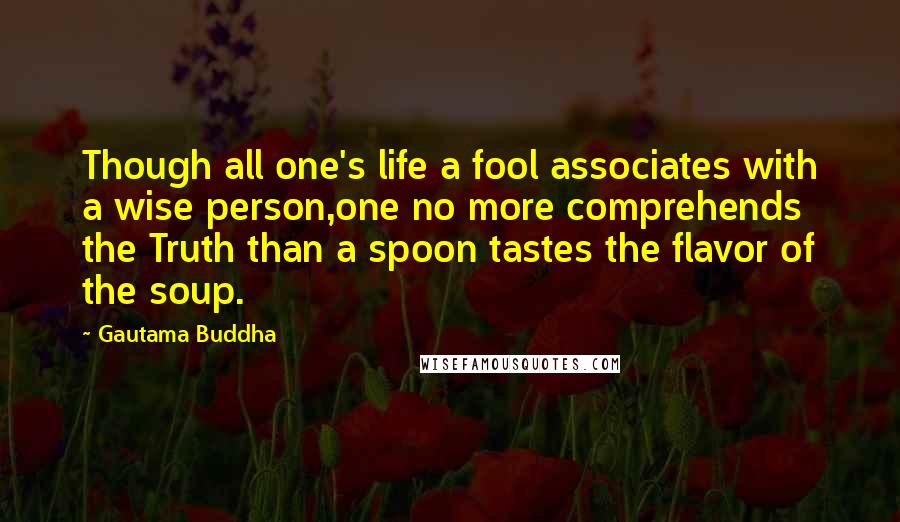 Gautama Buddha Quotes: Though all one's life a fool associates with a wise person,one no more comprehends the Truth than a spoon tastes the flavor of the soup.
