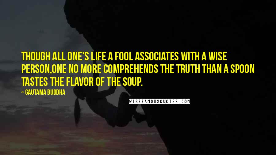 Gautama Buddha Quotes: Though all one's life a fool associates with a wise person,one no more comprehends the Truth than a spoon tastes the flavor of the soup.