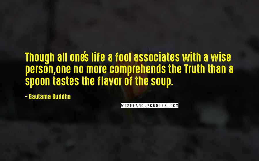 Gautama Buddha Quotes: Though all one's life a fool associates with a wise person,one no more comprehends the Truth than a spoon tastes the flavor of the soup.