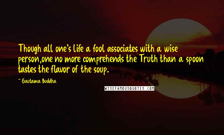 Gautama Buddha Quotes: Though all one's life a fool associates with a wise person,one no more comprehends the Truth than a spoon tastes the flavor of the soup.