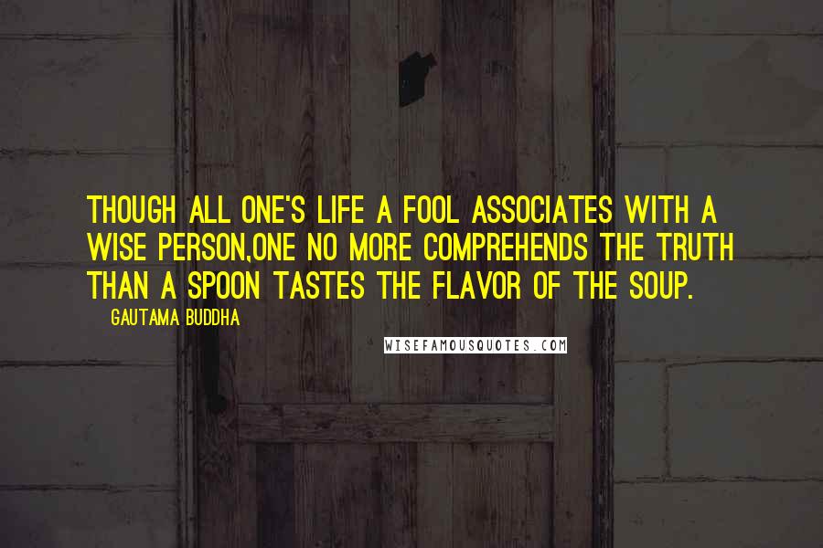 Gautama Buddha Quotes: Though all one's life a fool associates with a wise person,one no more comprehends the Truth than a spoon tastes the flavor of the soup.