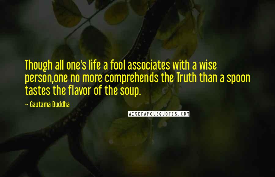 Gautama Buddha Quotes: Though all one's life a fool associates with a wise person,one no more comprehends the Truth than a spoon tastes the flavor of the soup.