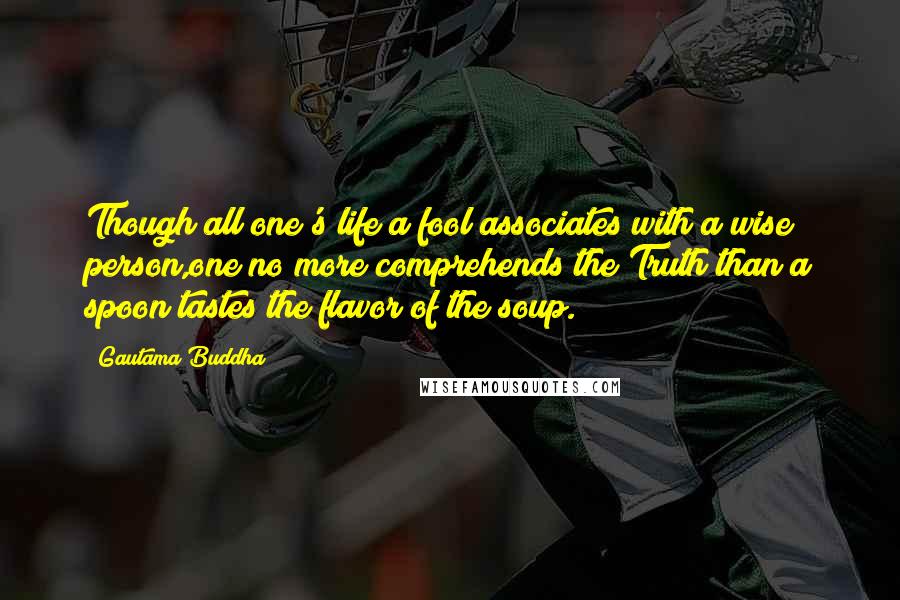 Gautama Buddha Quotes: Though all one's life a fool associates with a wise person,one no more comprehends the Truth than a spoon tastes the flavor of the soup.