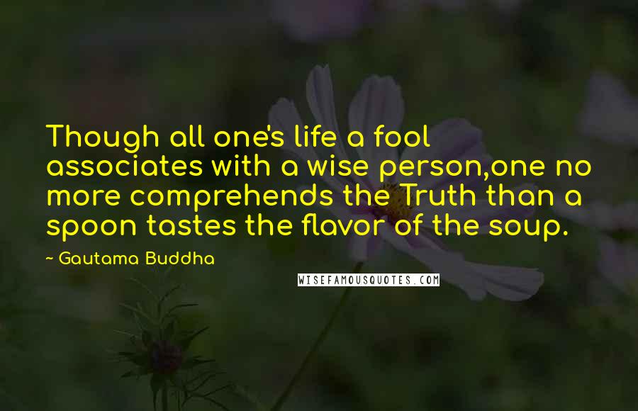 Gautama Buddha Quotes: Though all one's life a fool associates with a wise person,one no more comprehends the Truth than a spoon tastes the flavor of the soup.