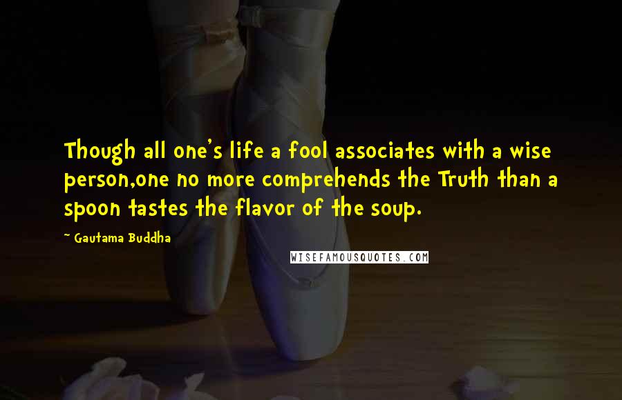 Gautama Buddha Quotes: Though all one's life a fool associates with a wise person,one no more comprehends the Truth than a spoon tastes the flavor of the soup.